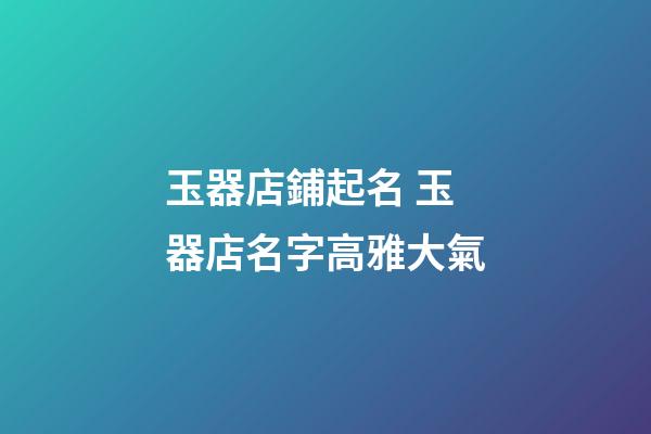 玉器店鋪起名 玉器店名字高雅大氣-第1張-店鋪起名-玄機派